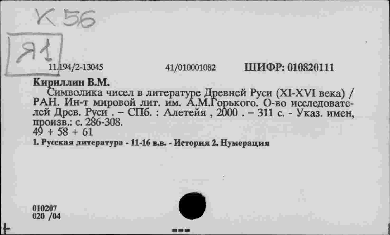 ﻿їлї]
11.194/2-13045	41/010001082 ШИФР: 010820111
Кириллин В.М.
Символика чисел в литературе Древней Руси (XI-XVI века) / РАН. Ин-т мировой лит. им. А.М.Горького. О-во исследователей Древ. Руси . - СПб. : Алетейя , 2000 . - 311 с. - Указ, имен, произв.: с. 286-308.
49 + 58 + 61
1. Русская литература - 11-16 в-в. - История 2. Нумерация
010207 020 /04